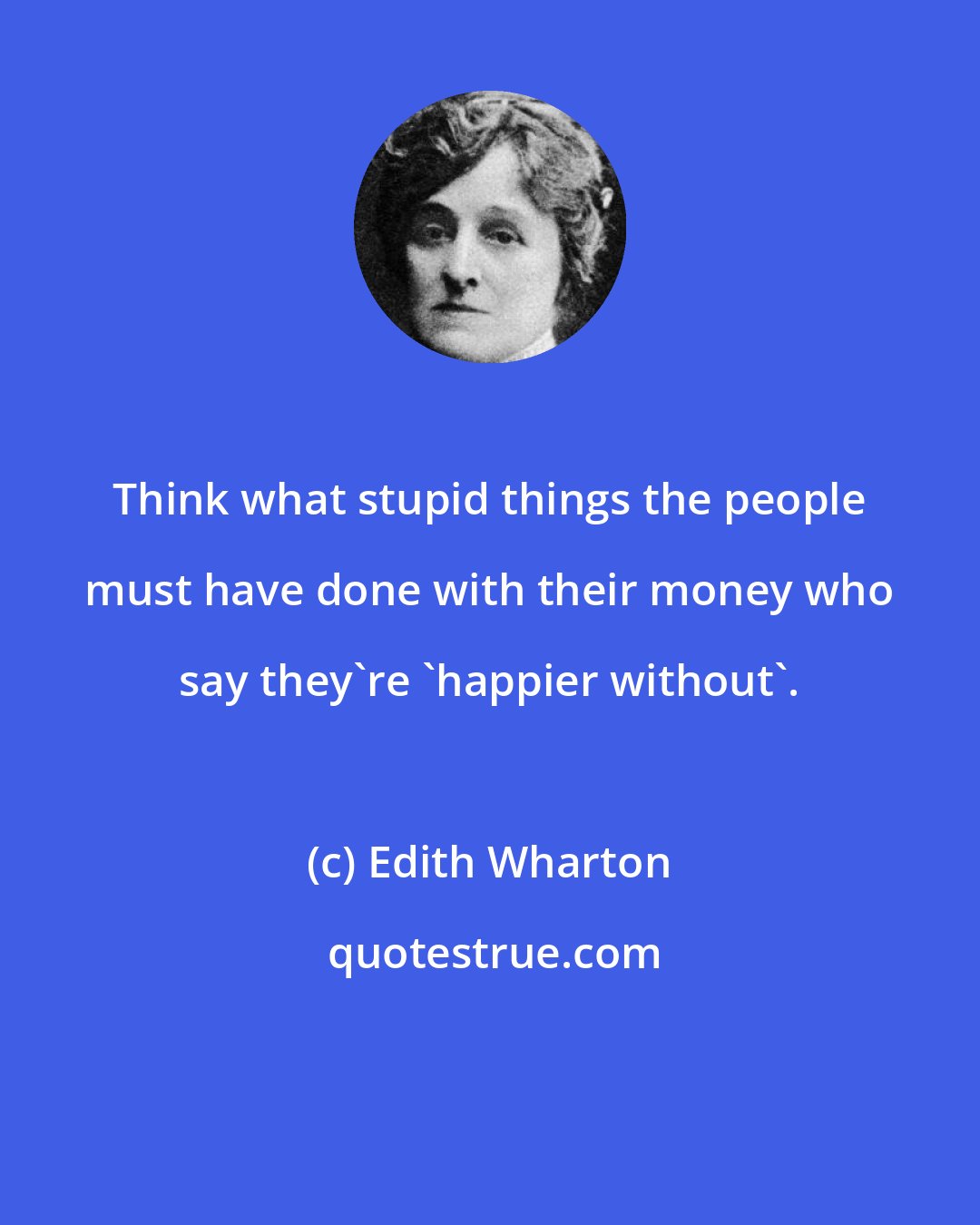 Edith Wharton: Think what stupid things the people must have done with their money who say they're 'happier without'.