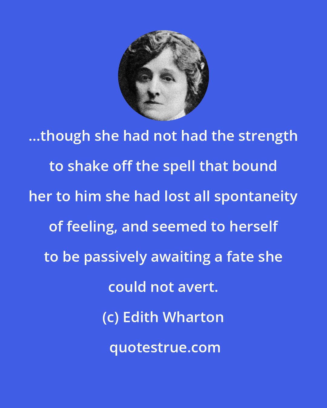 Edith Wharton: ...though she had not had the strength to shake off the spell that bound her to him she had lost all spontaneity of feeling, and seemed to herself to be passively awaiting a fate she could not avert.