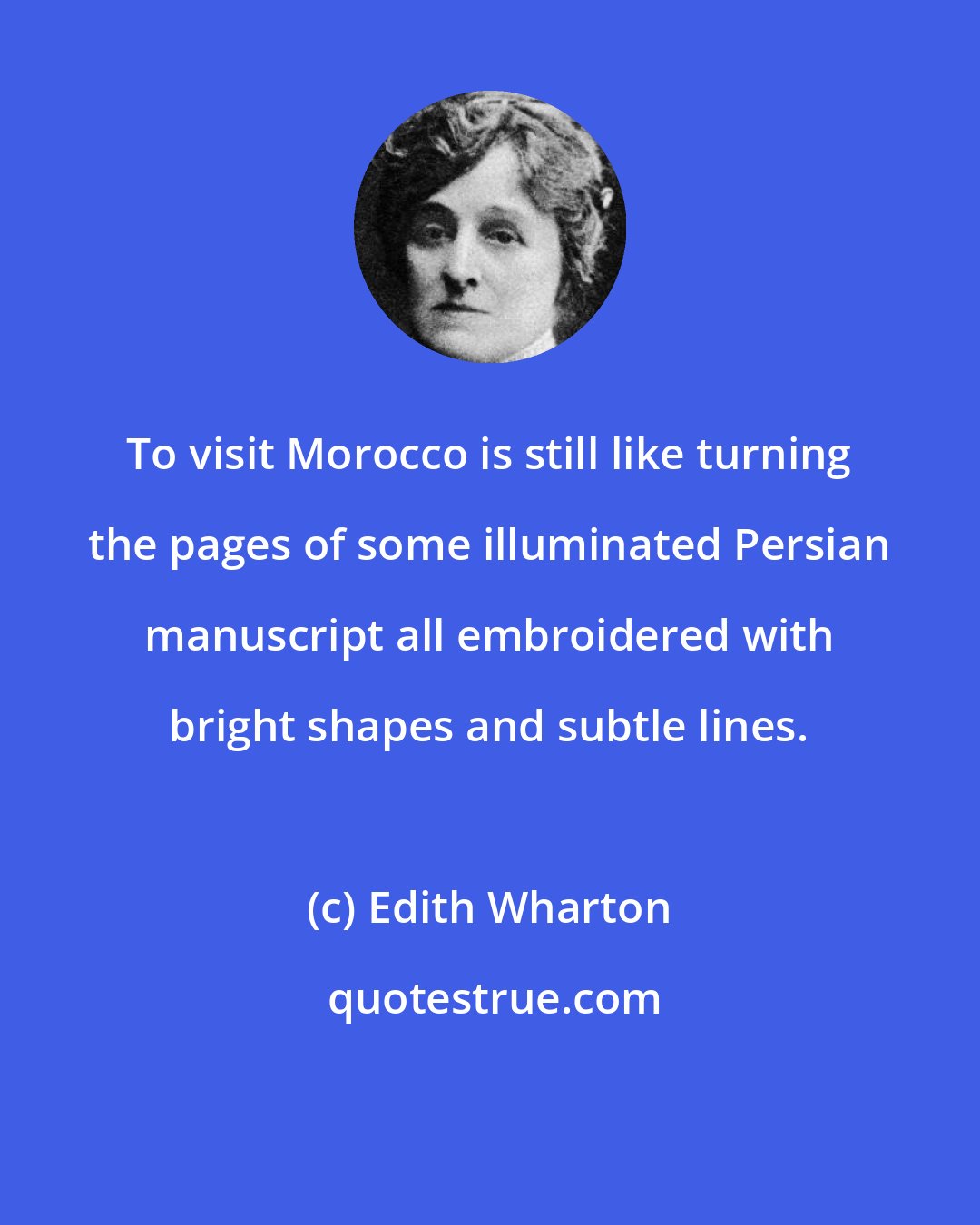 Edith Wharton: To visit Morocco is still like turning the pages of some illuminated Persian manuscript all embroidered with bright shapes and subtle lines.