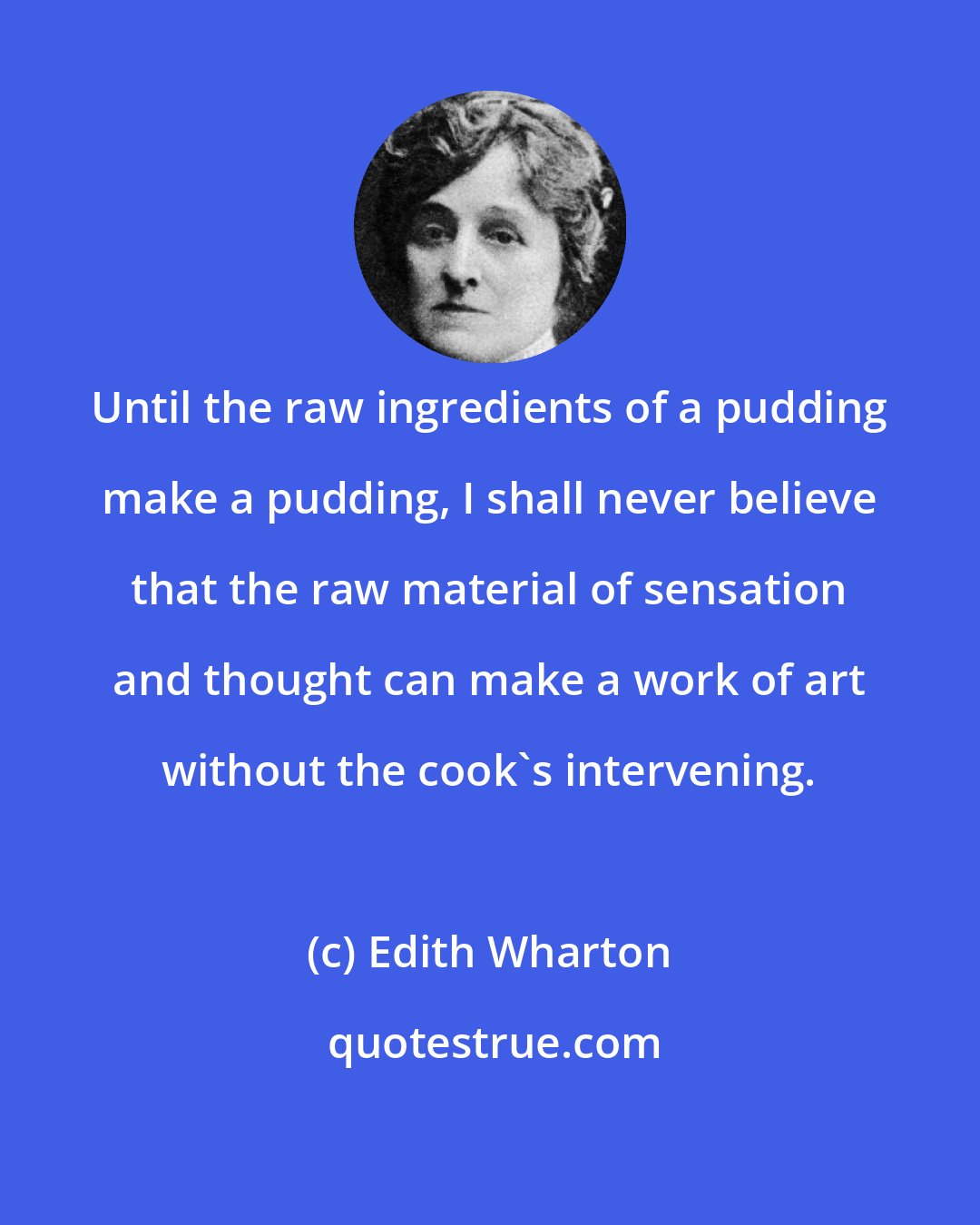 Edith Wharton: Until the raw ingredients of a pudding make a pudding, I shall never believe that the raw material of sensation and thought can make a work of art without the cook's intervening.