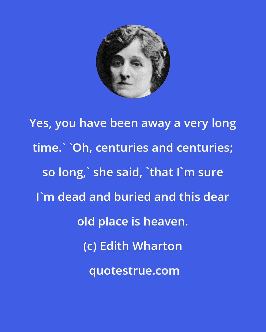 Edith Wharton: Yes, you have been away a very long time.' 'Oh, centuries and centuries; so long,' she said, 'that I'm sure I'm dead and buried and this dear old place is heaven.