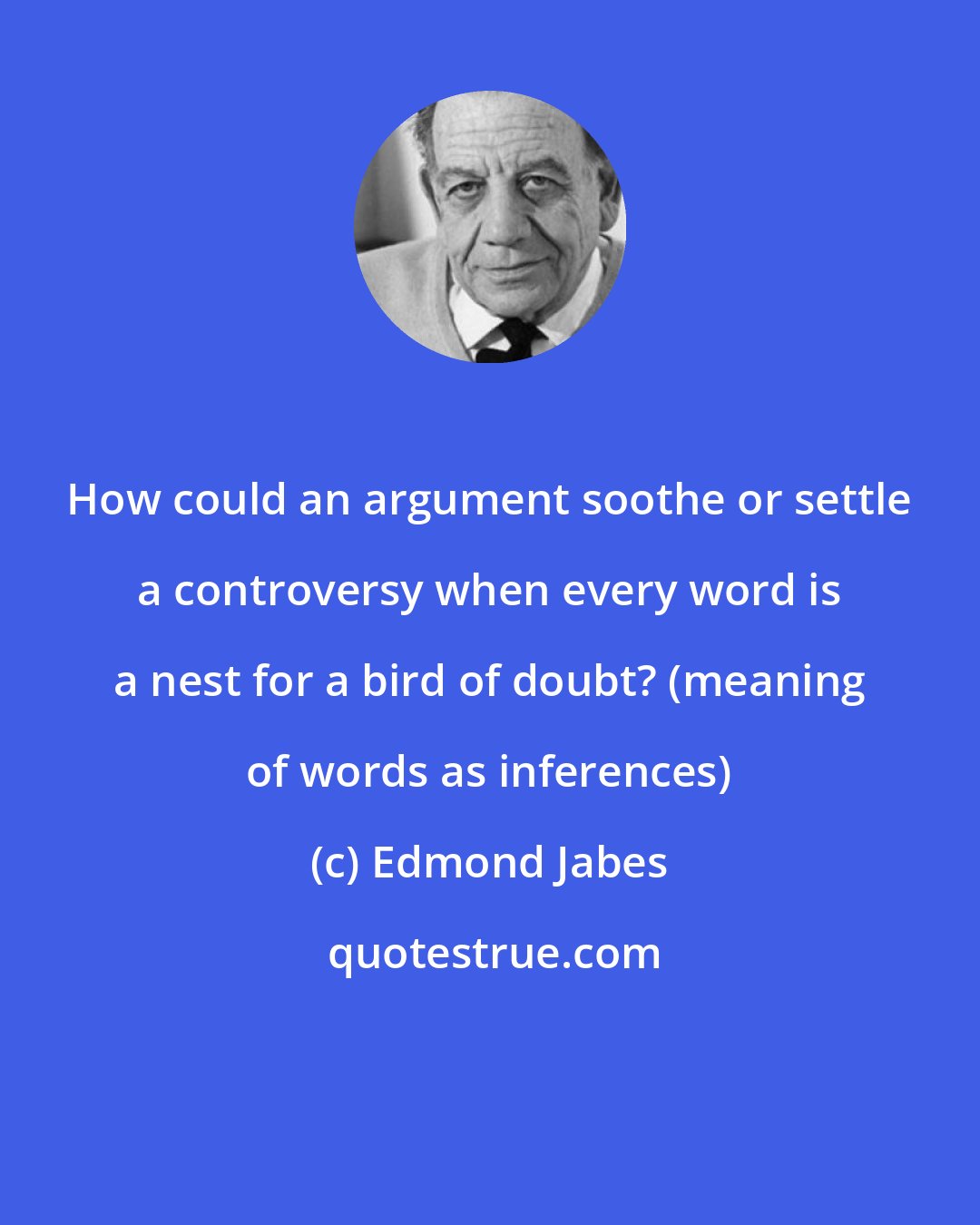 Edmond Jabes: How could an argument soothe or settle a controversy when every word is a nest for a bird of doubt? (meaning of words as inferences)