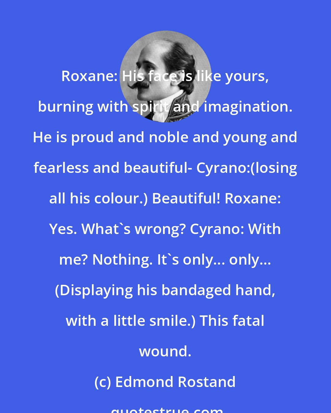 Edmond Rostand: Roxane: His face is like yours, burning with spirit and imagination. He is proud and noble and young and fearless and beautiful- Cyrano:(losing all his colour.) Beautiful! Roxane: Yes. What's wrong? Cyrano: With me? Nothing. It's only... only... (Displaying his bandaged hand, with a little smile.) This fatal wound.