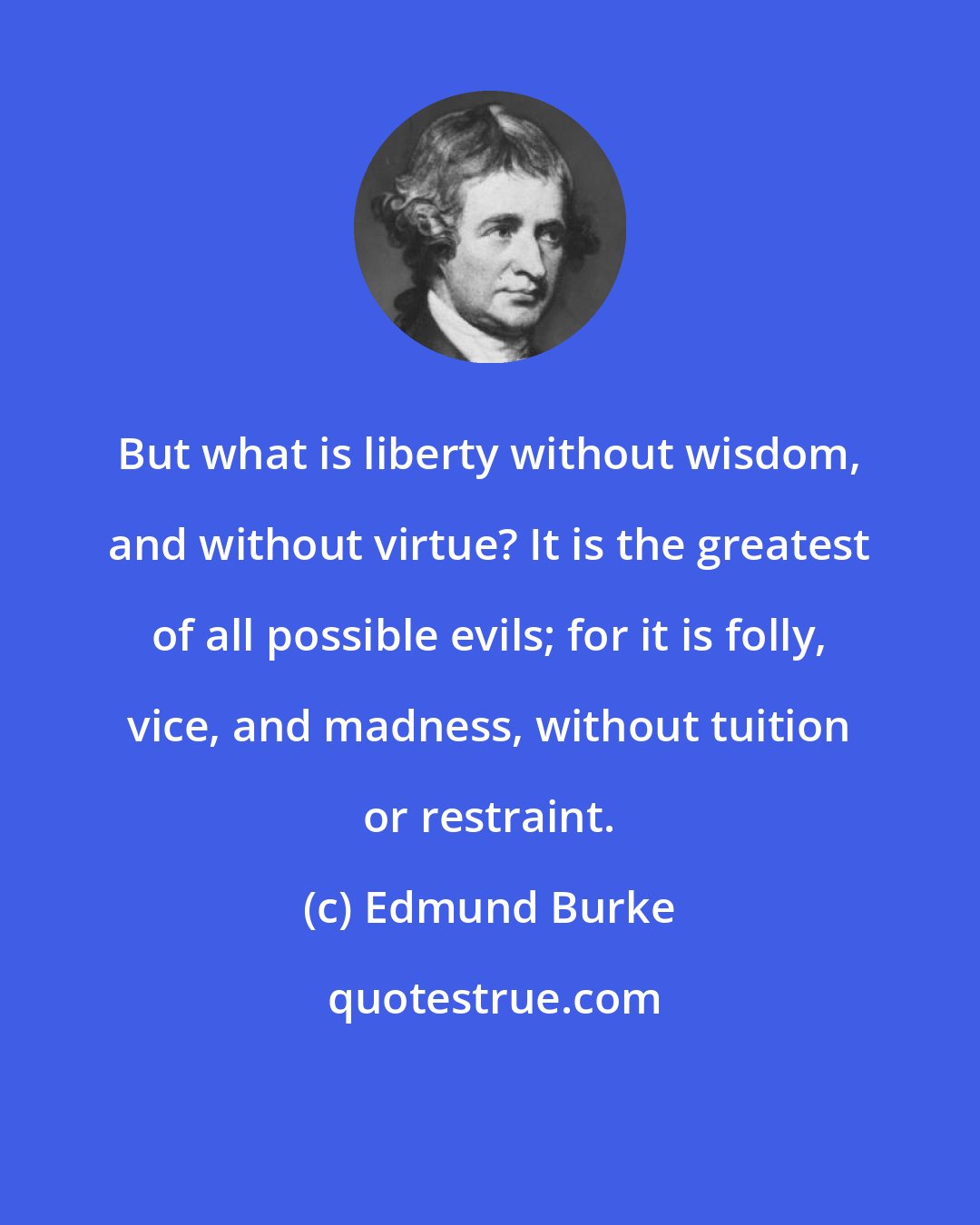 Edmund Burke: But what is liberty without wisdom, and without virtue? It is the greatest of all possible evils; for it is folly, vice, and madness, without tuition or restraint.