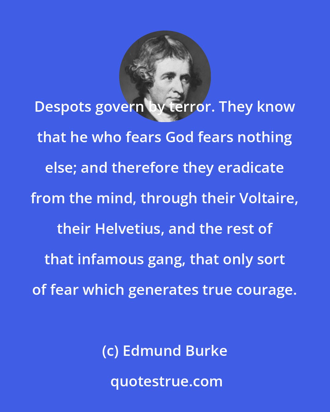 Edmund Burke: Despots govern by terror. They know that he who fears God fears nothing else; and therefore they eradicate from the mind, through their Voltaire, their Helvetius, and the rest of that infamous gang, that only sort of fear which generates true courage.