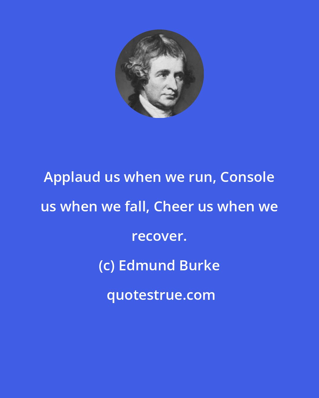 Edmund Burke: Applaud us when we run, Console us when we fall, Cheer us when we recover.