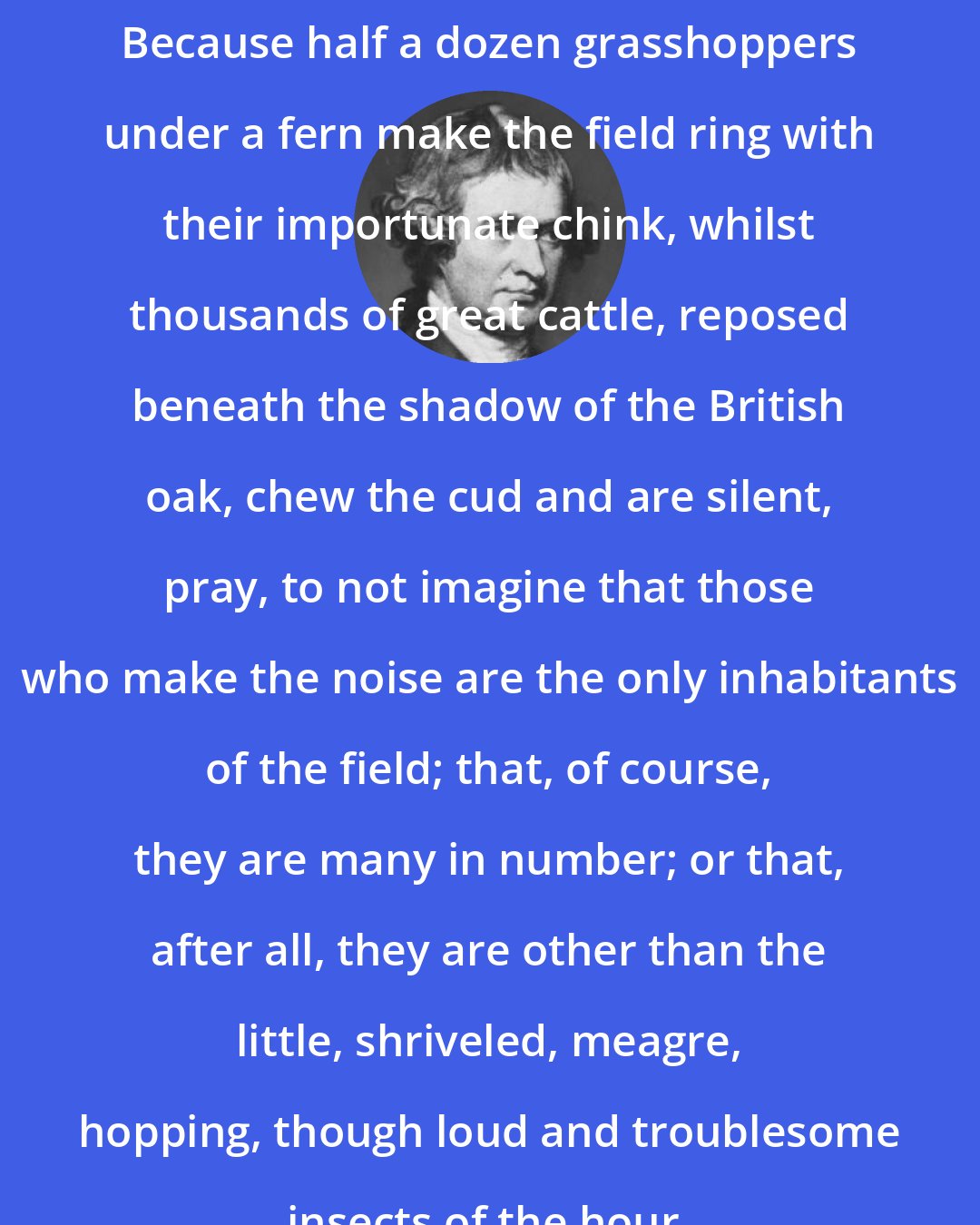 Edmund Burke: Because half a dozen grasshoppers under a fern make the field ring with their importunate chink, whilst thousands of great cattle, reposed beneath the shadow of the British oak, chew the cud and are silent, pray, to not imagine that those who make the noise are the only inhabitants of the field; that, of course, they are many in number; or that, after all, they are other than the little, shriveled, meagre, hopping, though loud and troublesome insects of the hour.