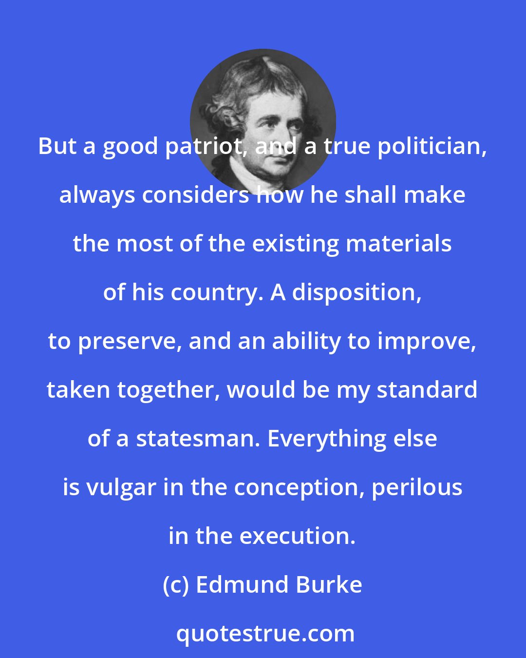 Edmund Burke: But a good patriot, and a true politician, always considers how he shall make the most of the existing materials of his country. A disposition, to preserve, and an ability to improve, taken together, would be my standard of a statesman. Everything else is vulgar in the conception, perilous in the execution.