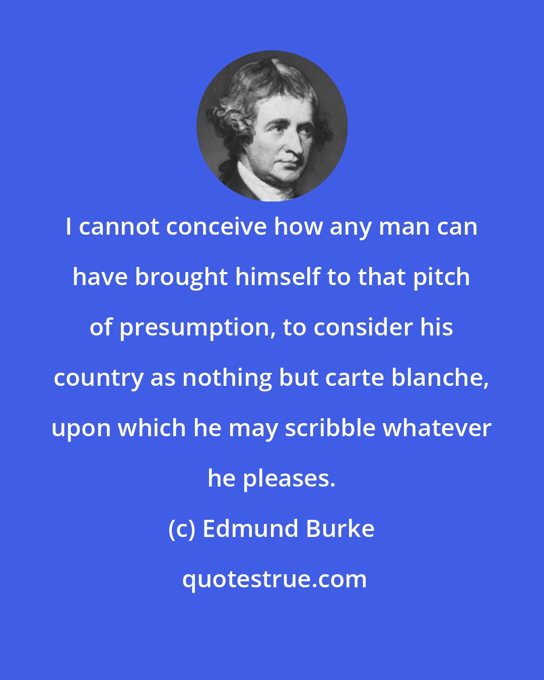 Edmund Burke: I cannot conceive how any man can have brought himself to that pitch of presumption, to consider his country as nothing but carte blanche, upon which he may scribble whatever he pleases.