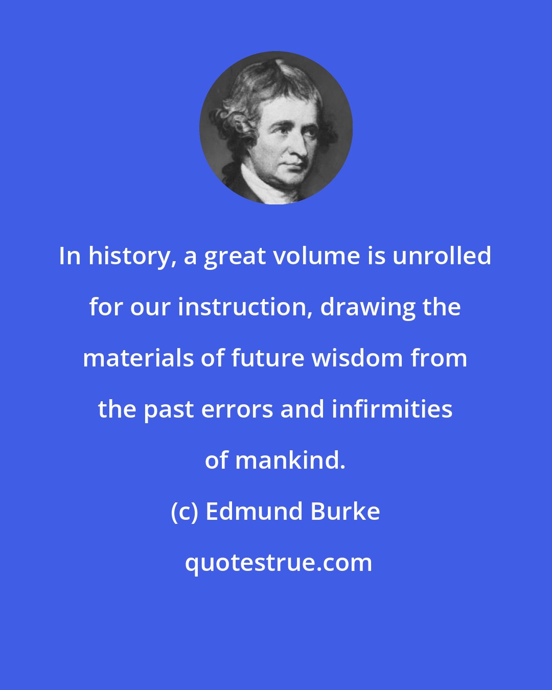 Edmund Burke: In history, a great volume is unrolled for our instruction, drawing the materials of future wisdom from the past errors and infirmities of mankind.