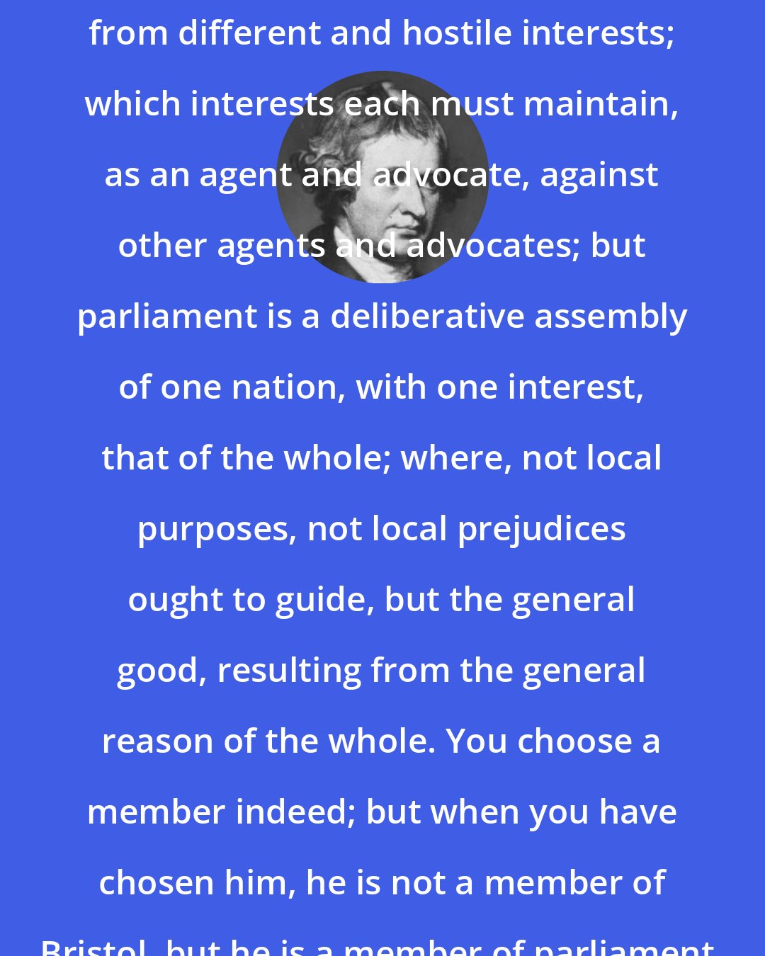 Edmund Burke: Parliament is not a congress of ambassadors from different and hostile interests; which interests each must maintain, as an agent and advocate, against other agents and advocates; but parliament is a deliberative assembly of one nation, with one interest, that of the whole; where, not local purposes, not local prejudices ought to guide, but the general good, resulting from the general reason of the whole. You choose a member indeed; but when you have chosen him, he is not a member of Bristol, but he is a member of parliament.