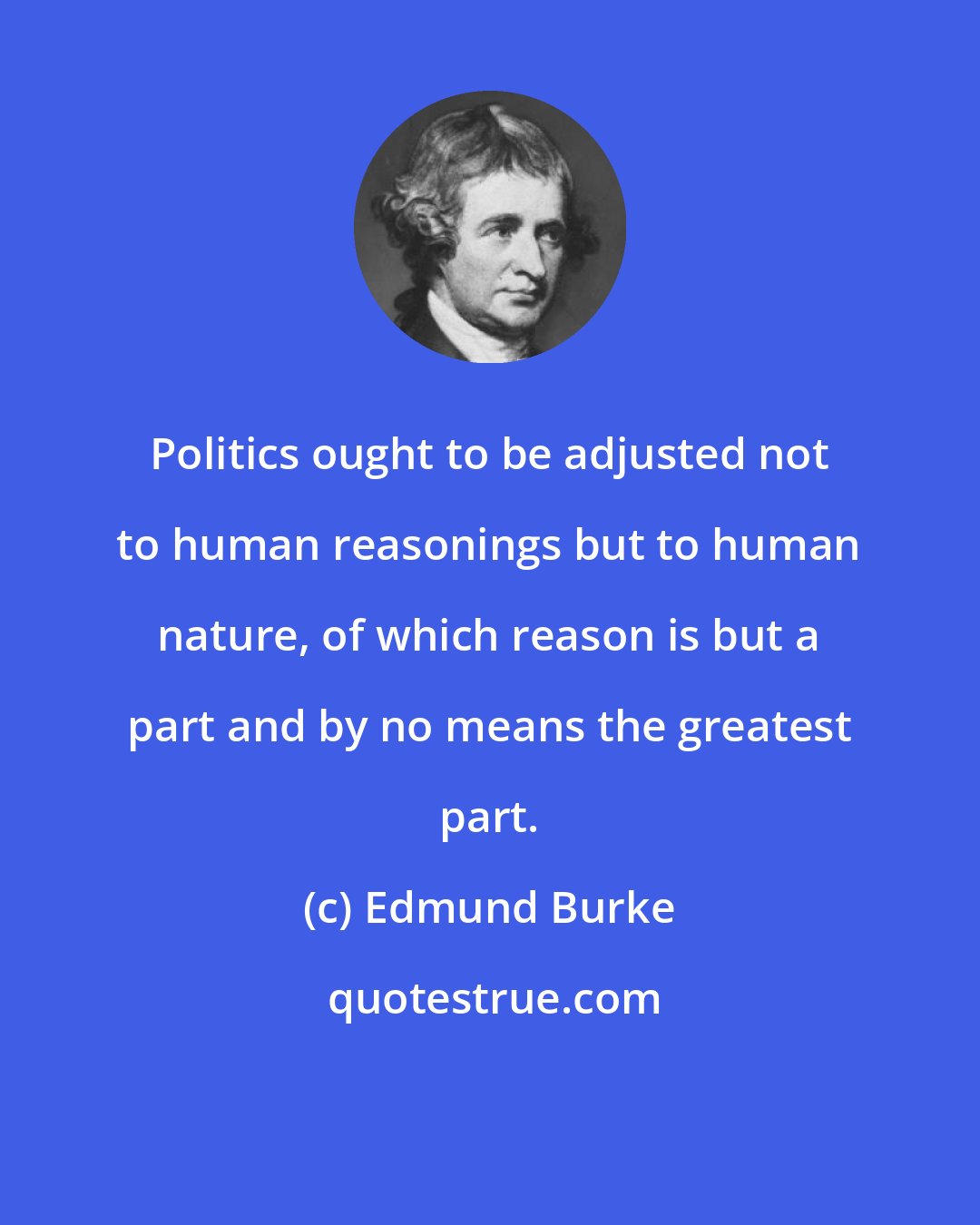 Edmund Burke: Politics ought to be adjusted not to human reasonings but to human nature, of which reason is but a part and by no means the greatest part.