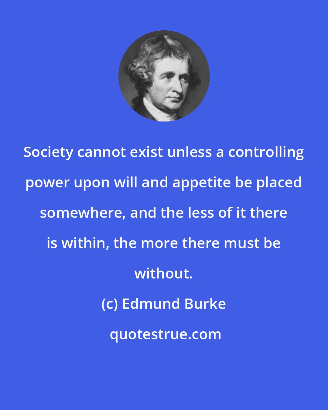 Edmund Burke: Society cannot exist unless a controlling power upon will and appetite be placed somewhere, and the less of it there is within, the more there must be without.