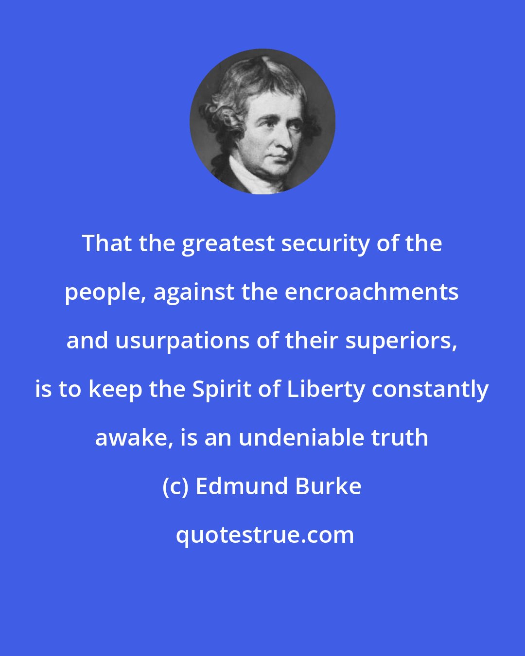 Edmund Burke: That the greatest security of the people, against the encroachments and usurpations of their superiors, is to keep the Spirit of Liberty constantly awake, is an undeniable truth