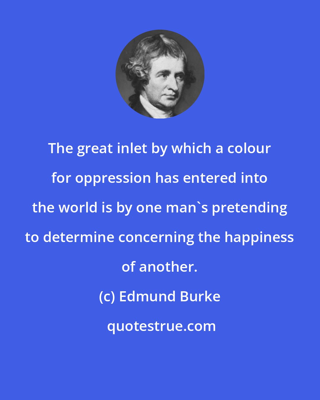 Edmund Burke: The great inlet by which a colour for oppression has entered into the world is by one man's pretending to determine concerning the happiness of another.