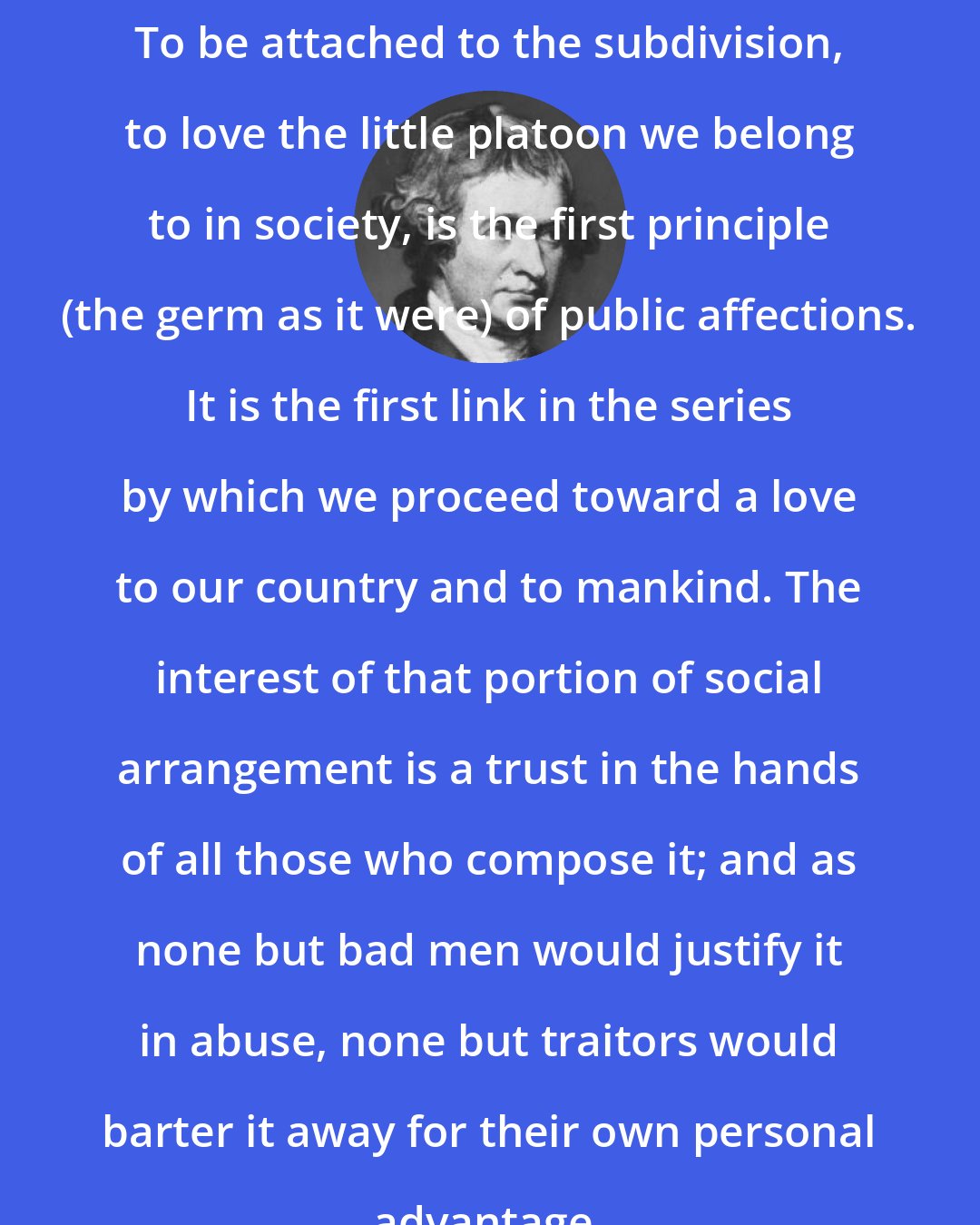 Edmund Burke: To be attached to the subdivision, to love the little platoon we belong to in society, is the first principle (the germ as it were) of public affections. It is the first link in the series by which we proceed toward a love to our country and to mankind. The interest of that portion of social arrangement is a trust in the hands of all those who compose it; and as none but bad men would justify it in abuse, none but traitors would barter it away for their own personal advantage.