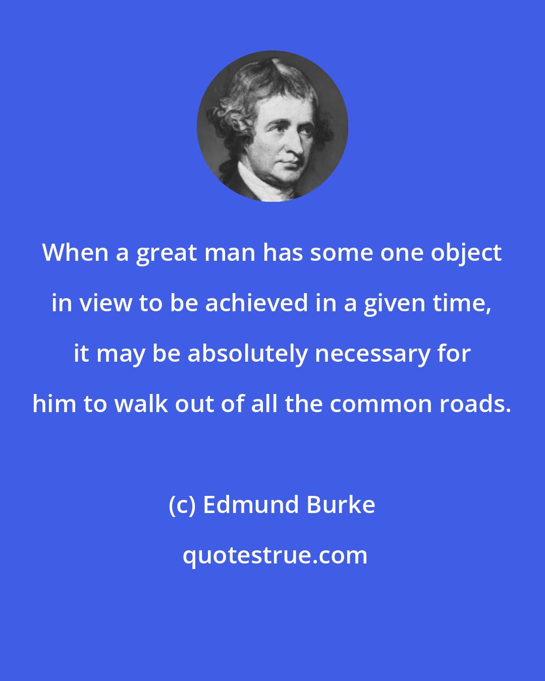 Edmund Burke: When a great man has some one object in view to be achieved in a given time, it may be absolutely necessary for him to walk out of all the common roads.