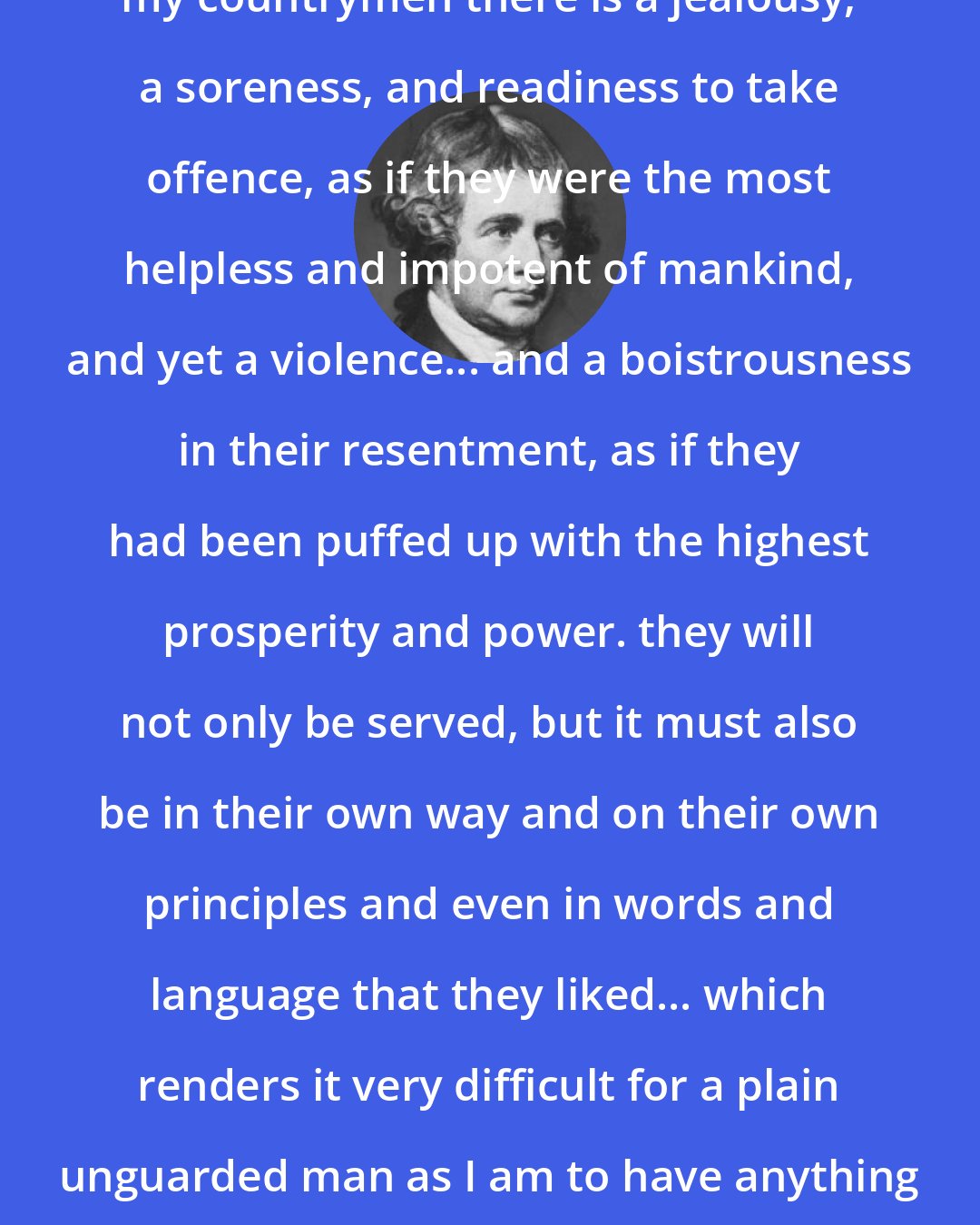 Edmund Burke: I find along with many virtues in my countrymen there is a jealousy, a soreness, and readiness to take offence, as if they were the most helpless and impotent of mankind, and yet a violence... and a boistrousness in their resentment, as if they had been puffed up with the highest prosperity and power. they will not only be served, but it must also be in their own way and on their own principles and even in words and language that they liked... which renders it very difficult for a plain unguarded man as I am to have anything to do with them or their affairs.