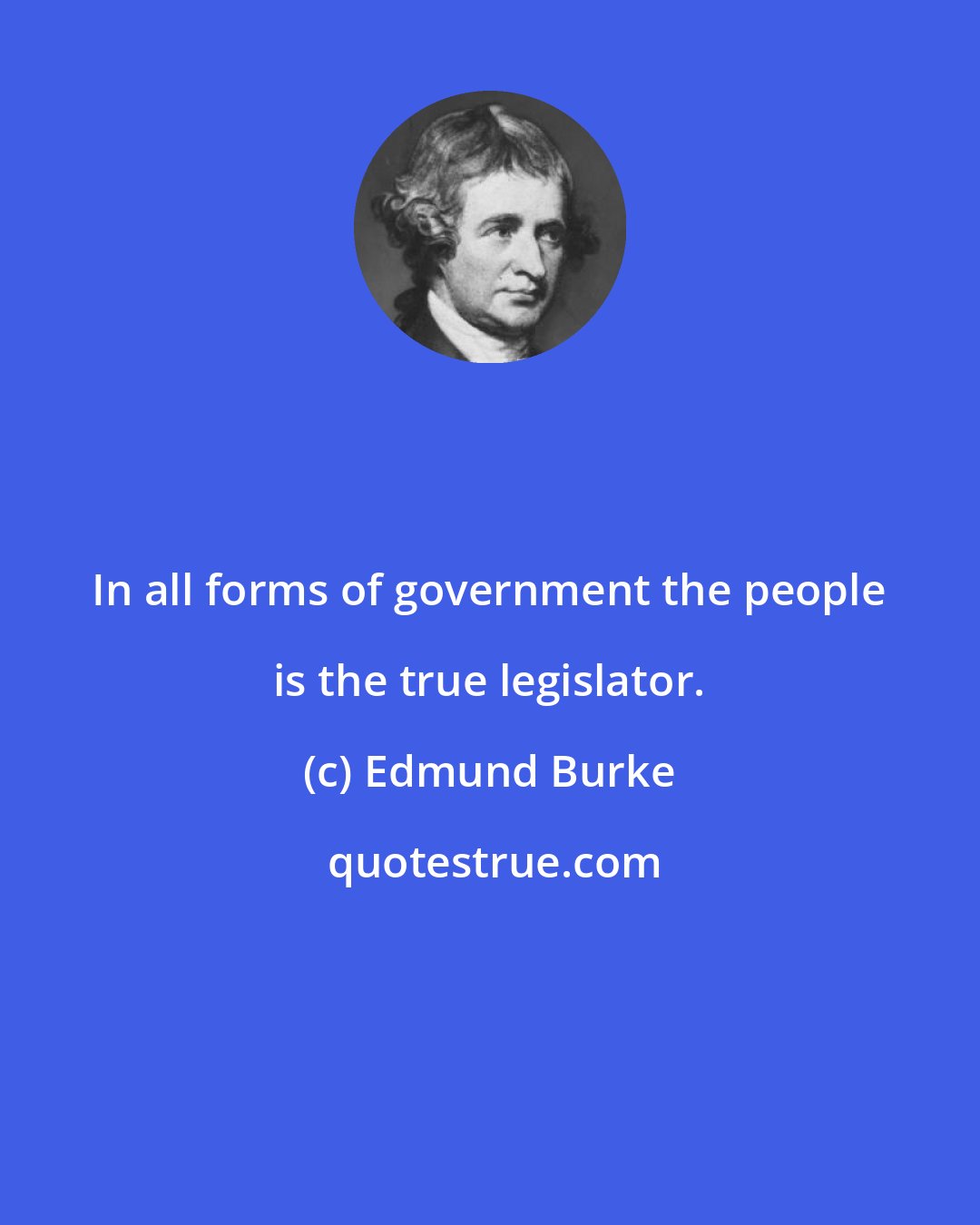 Edmund Burke: In all forms of government the people is the true legislator.