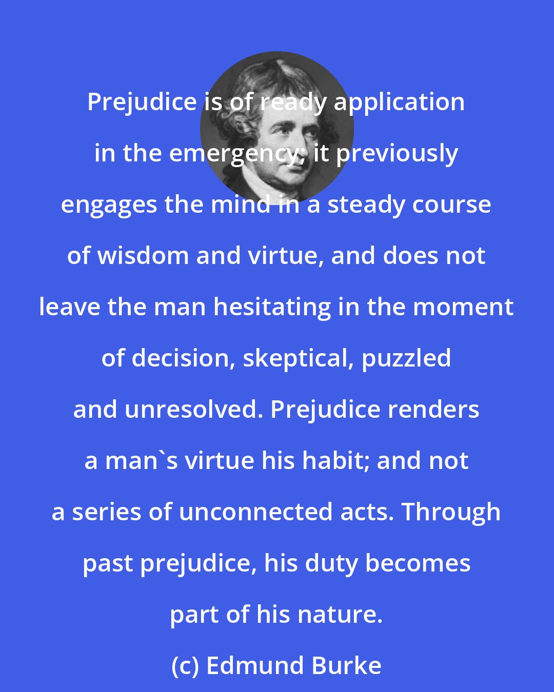 Edmund Burke: Prejudice is of ready application in the emergency; it previously engages the mind in a steady course of wisdom and virtue, and does not leave the man hesitating in the moment of decision, skeptical, puzzled and unresolved. Prejudice renders a man's virtue his habit; and not a series of unconnected acts. Through past prejudice, his duty becomes part of his nature.