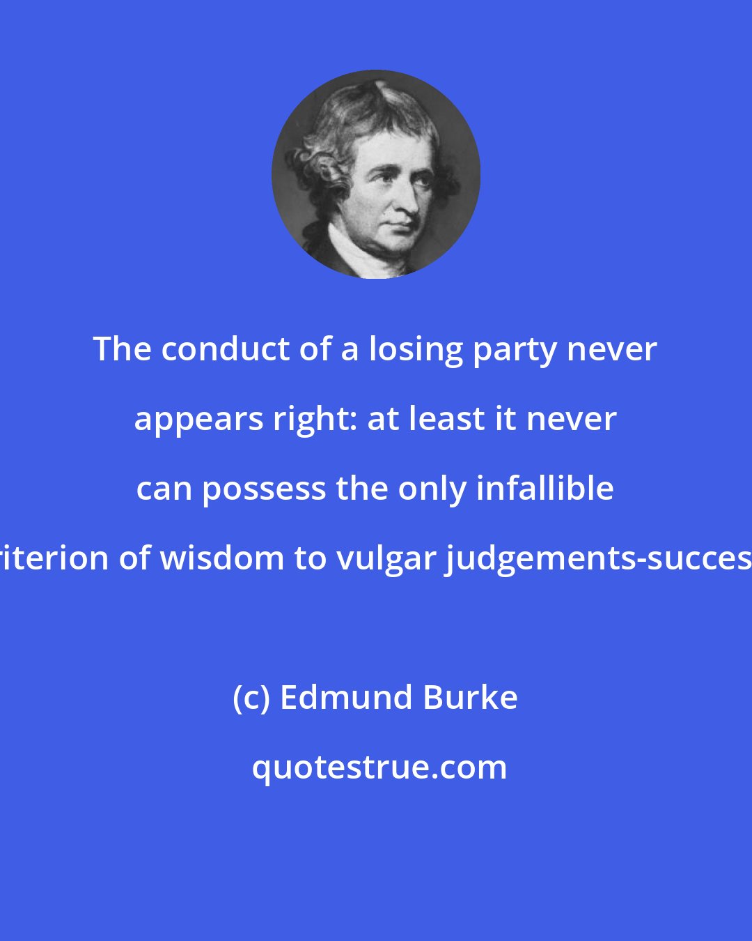 Edmund Burke: The conduct of a losing party never appears right: at least it never can possess the only infallible criterion of wisdom to vulgar judgements-success.