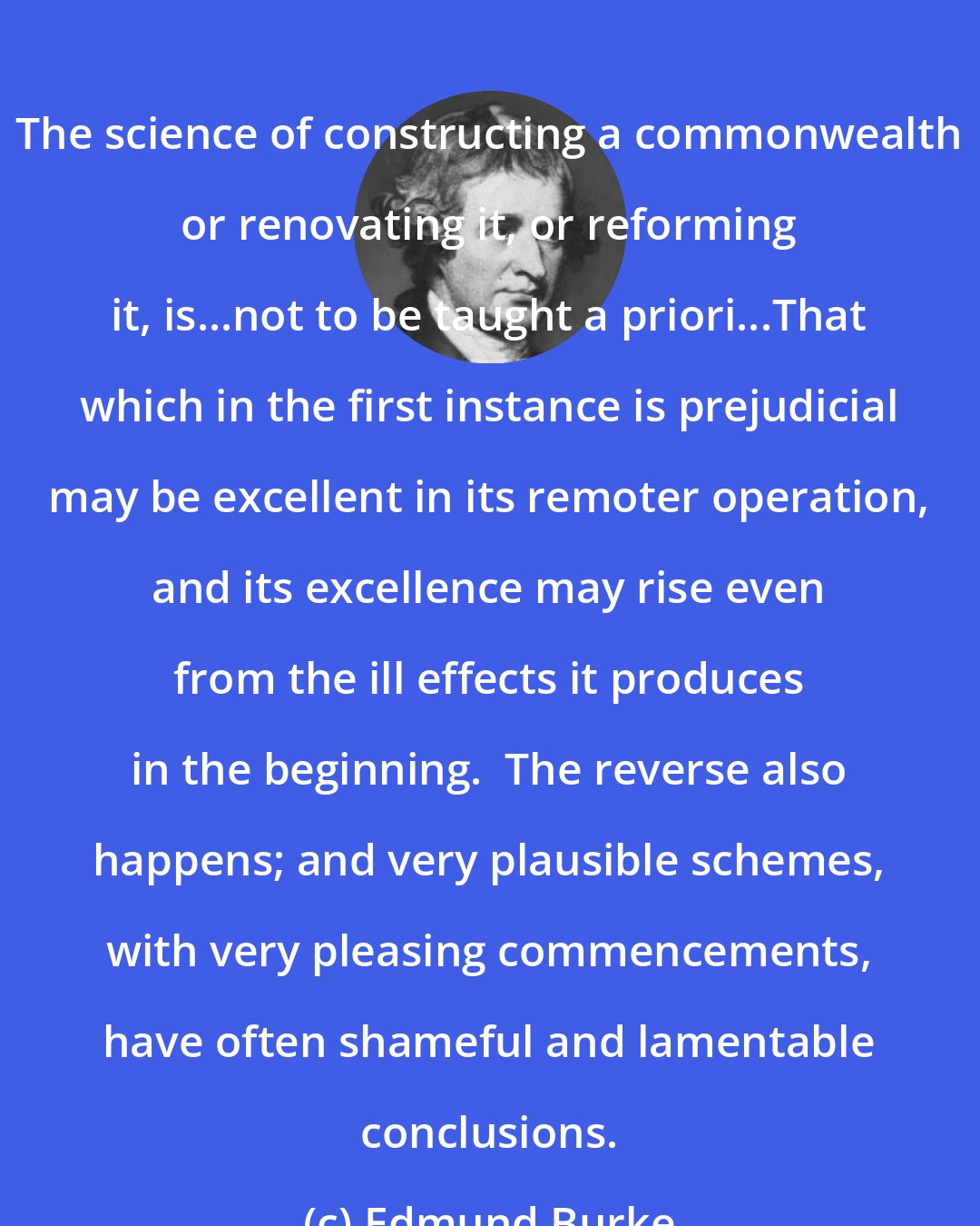 Edmund Burke: The science of constructing a commonwealth or renovating it, or reforming it, is...not to be taught a priori...That which in the first instance is prejudicial may be excellent in its remoter operation, and its excellence may rise even from the ill effects it produces in the beginning.  The reverse also happens; and very plausible schemes, with very pleasing commencements, have often shameful and lamentable conclusions.