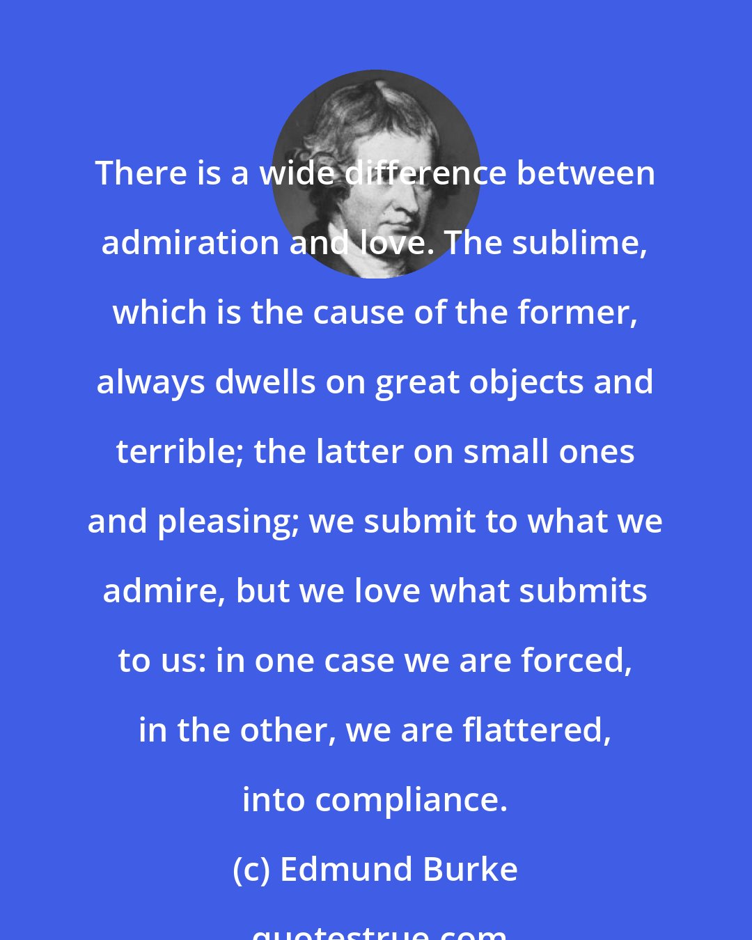 Edmund Burke: There is a wide difference between admiration and love. The sublime, which is the cause of the former, always dwells on great objects and terrible; the latter on small ones and pleasing; we submit to what we admire, but we love what submits to us: in one case we are forced, in the other, we are flattered, into compliance.
