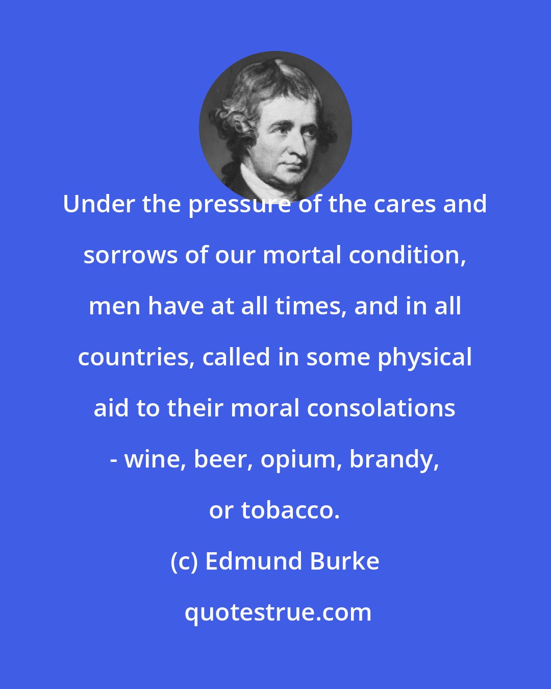 Edmund Burke: Under the pressure of the cares and sorrows of our mortal condition, men have at all times, and in all countries, called in some physical aid to their moral consolations - wine, beer, opium, brandy, or tobacco.