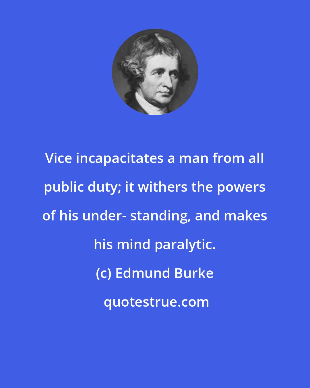 Edmund Burke: Vice incapacitates a man from all public duty; it withers the powers of his under- standing, and makes his mind paralytic.