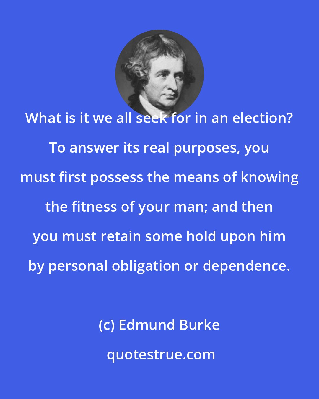 Edmund Burke: What is it we all seek for in an election? To answer its real purposes, you must first possess the means of knowing the fitness of your man; and then you must retain some hold upon him by personal obligation or dependence.