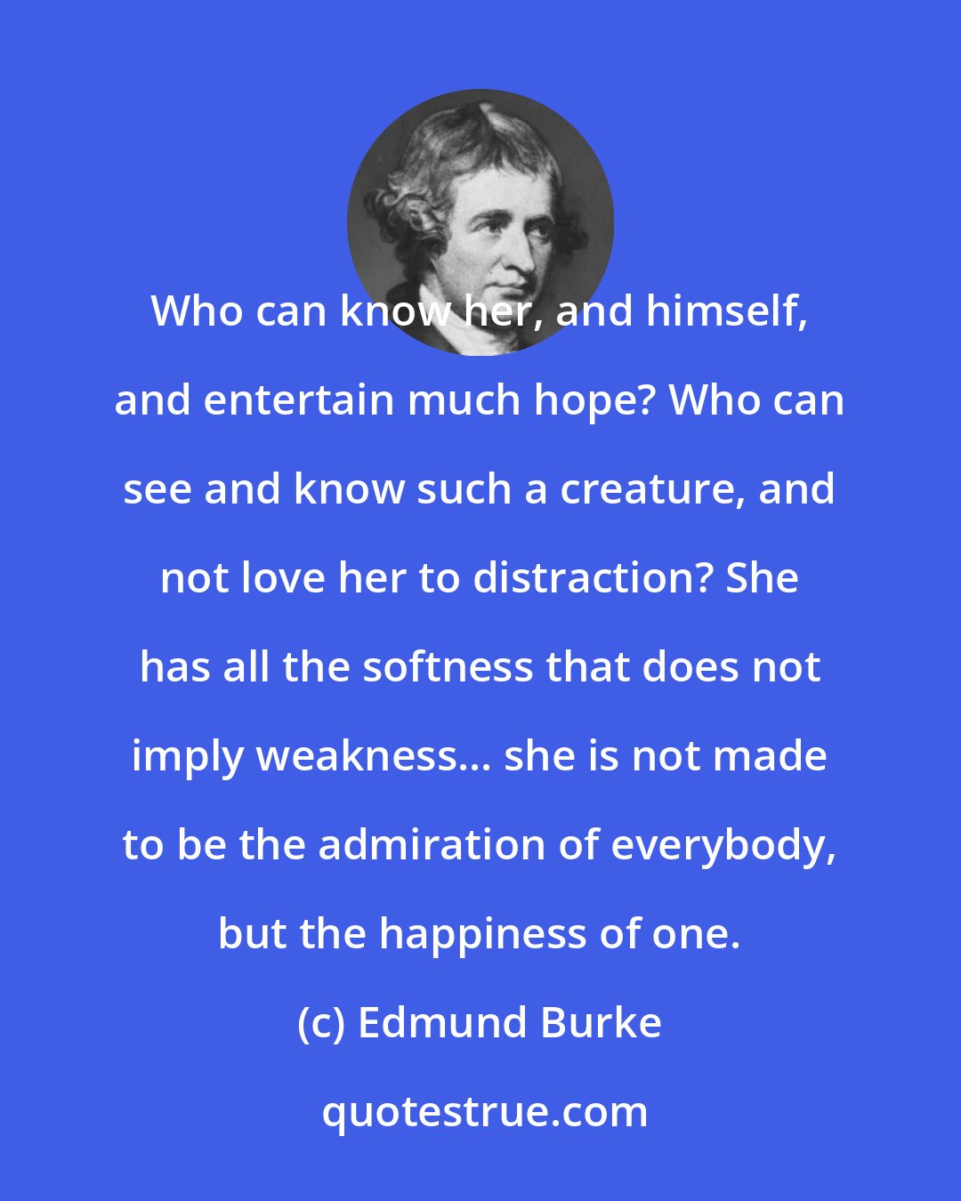 Edmund Burke: Who can know her, and himself, and entertain much hope? Who can see and know such a creature, and not love her to distraction? She has all the softness that does not imply weakness... she is not made to be the admiration of everybody, but the happiness of one.