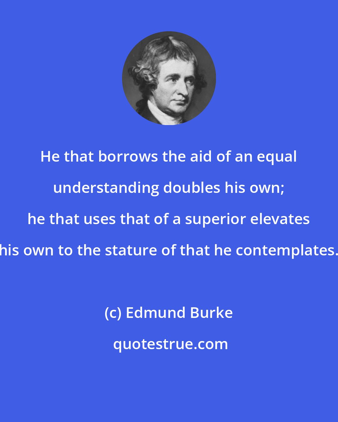 Edmund Burke: He that borrows the aid of an equal understanding doubles his own; he that uses that of a superior elevates his own to the stature of that he contemplates.