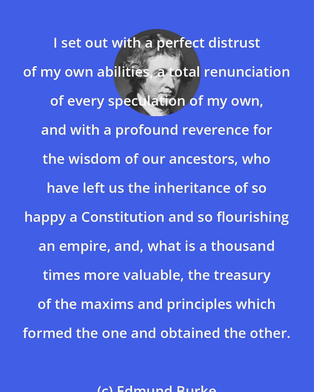 Edmund Burke: I set out with a perfect distrust of my own abilities, a total renunciation of every speculation of my own, and with a profound reverence for the wisdom of our ancestors, who have left us the inheritance of so happy a Constitution and so flourishing an empire, and, what is a thousand times more valuable, the treasury of the maxims and principles which formed the one and obtained the other.