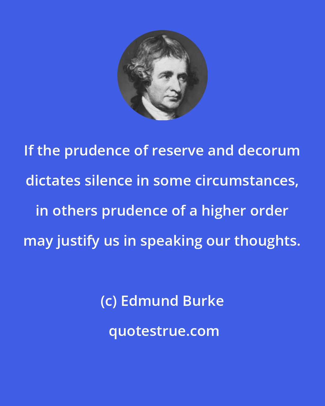 Edmund Burke: If the prudence of reserve and decorum dictates silence in some circumstances, in others prudence of a higher order may justify us in speaking our thoughts.