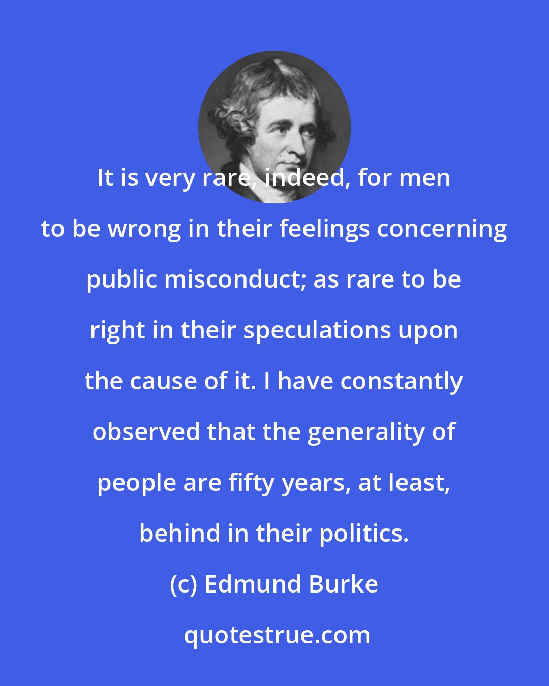 Edmund Burke: It is very rare, indeed, for men to be wrong in their feelings concerning public misconduct; as rare to be right in their speculations upon the cause of it. I have constantly observed that the generality of people are fifty years, at least, behind in their politics.