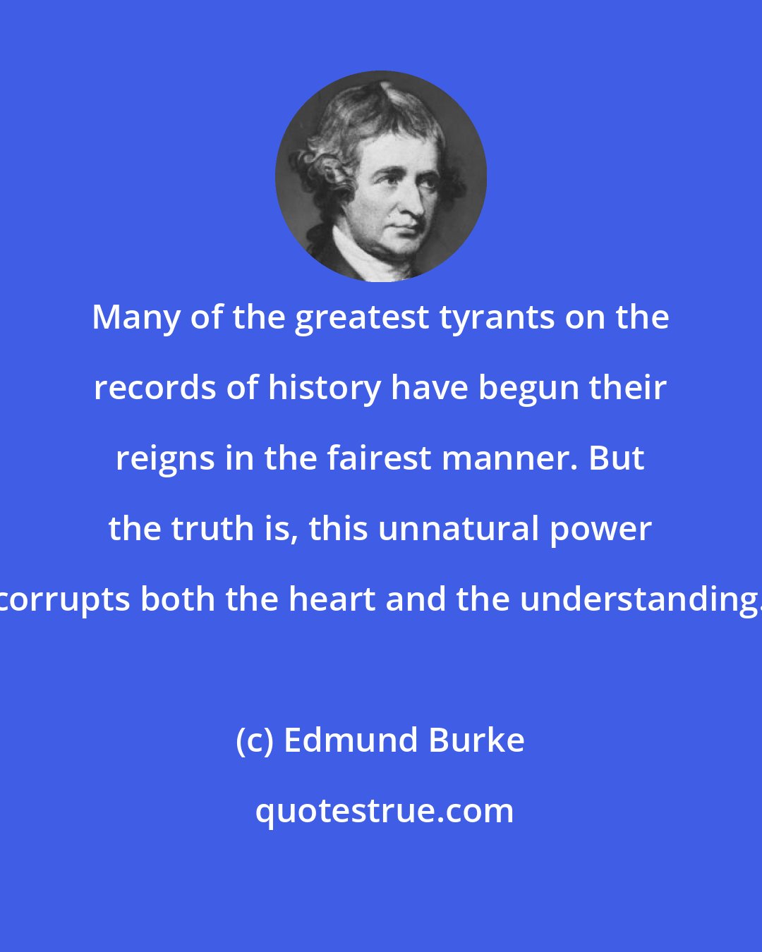 Edmund Burke: Many of the greatest tyrants on the records of history have begun their reigns in the fairest manner. But the truth is, this unnatural power corrupts both the heart and the understanding.