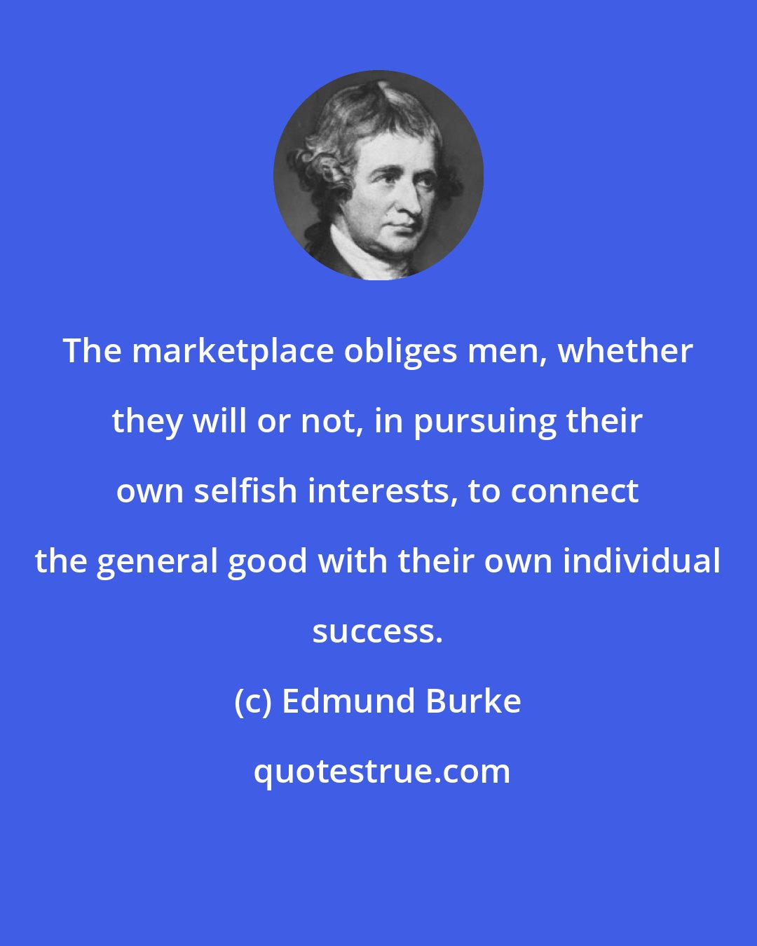 Edmund Burke: The marketplace obliges men, whether they will or not, in pursuing their own selfish interests, to connect the general good with their own individual success.