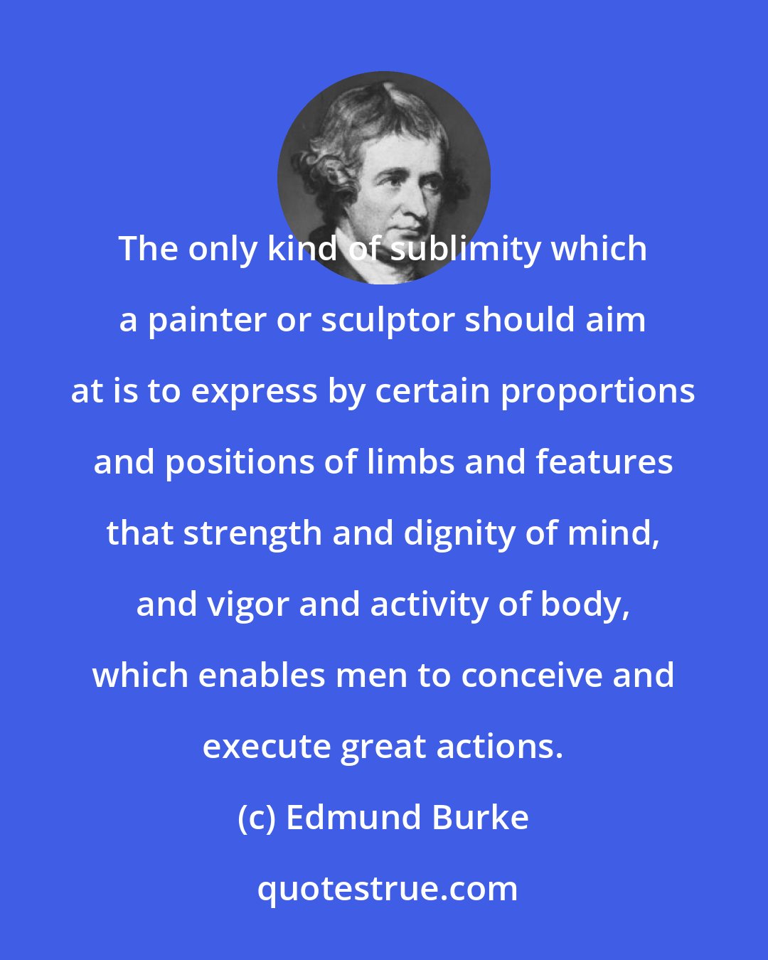 Edmund Burke: The only kind of sublimity which a painter or sculptor should aim at is to express by certain proportions and positions of limbs and features that strength and dignity of mind, and vigor and activity of body, which enables men to conceive and execute great actions.