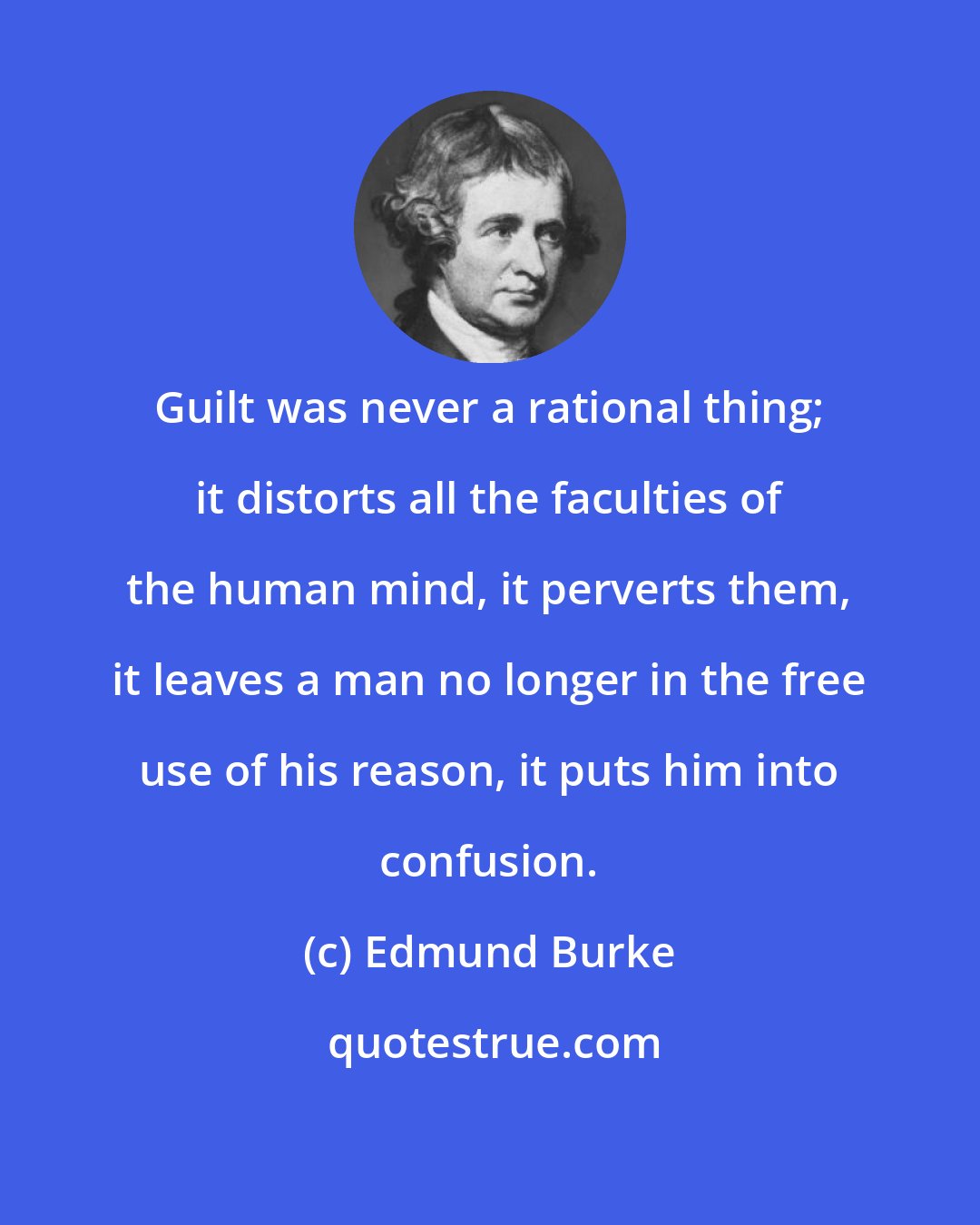 Edmund Burke: Guilt was never a rational thing; it distorts all the faculties of the human mind, it perverts them, it leaves a man no longer in the free use of his reason, it puts him into confusion.