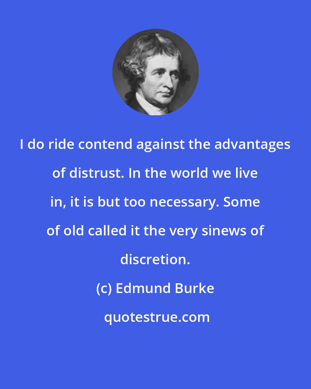 Edmund Burke: I do ride contend against the advantages of distrust. In the world we live in, it is but too necessary. Some of old called it the very sinews of discretion.