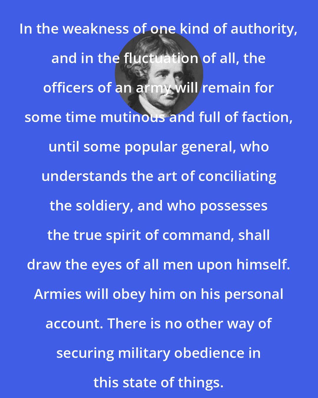 Edmund Burke: In the weakness of one kind of authority, and in the fluctuation of all, the officers of an army will remain for some time mutinous and full of faction, until some popular general, who understands the art of conciliating the soldiery, and who possesses the true spirit of command, shall draw the eyes of all men upon himself. Armies will obey him on his personal account. There is no other way of securing military obedience in this state of things.