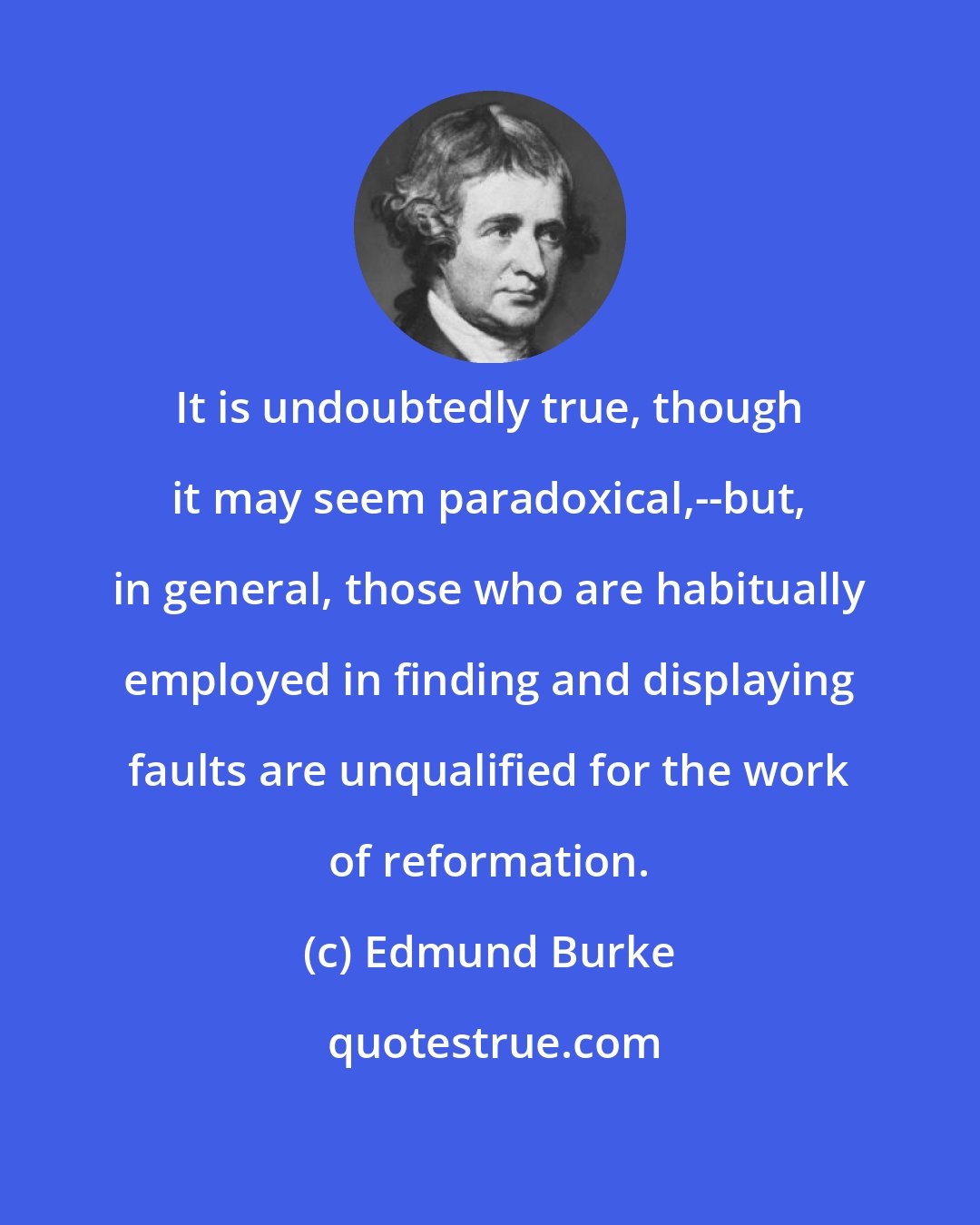 Edmund Burke: It is undoubtedly true, though it may seem paradoxical,--but, in general, those who are habitually employed in finding and displaying faults are unqualified for the work of reformation.