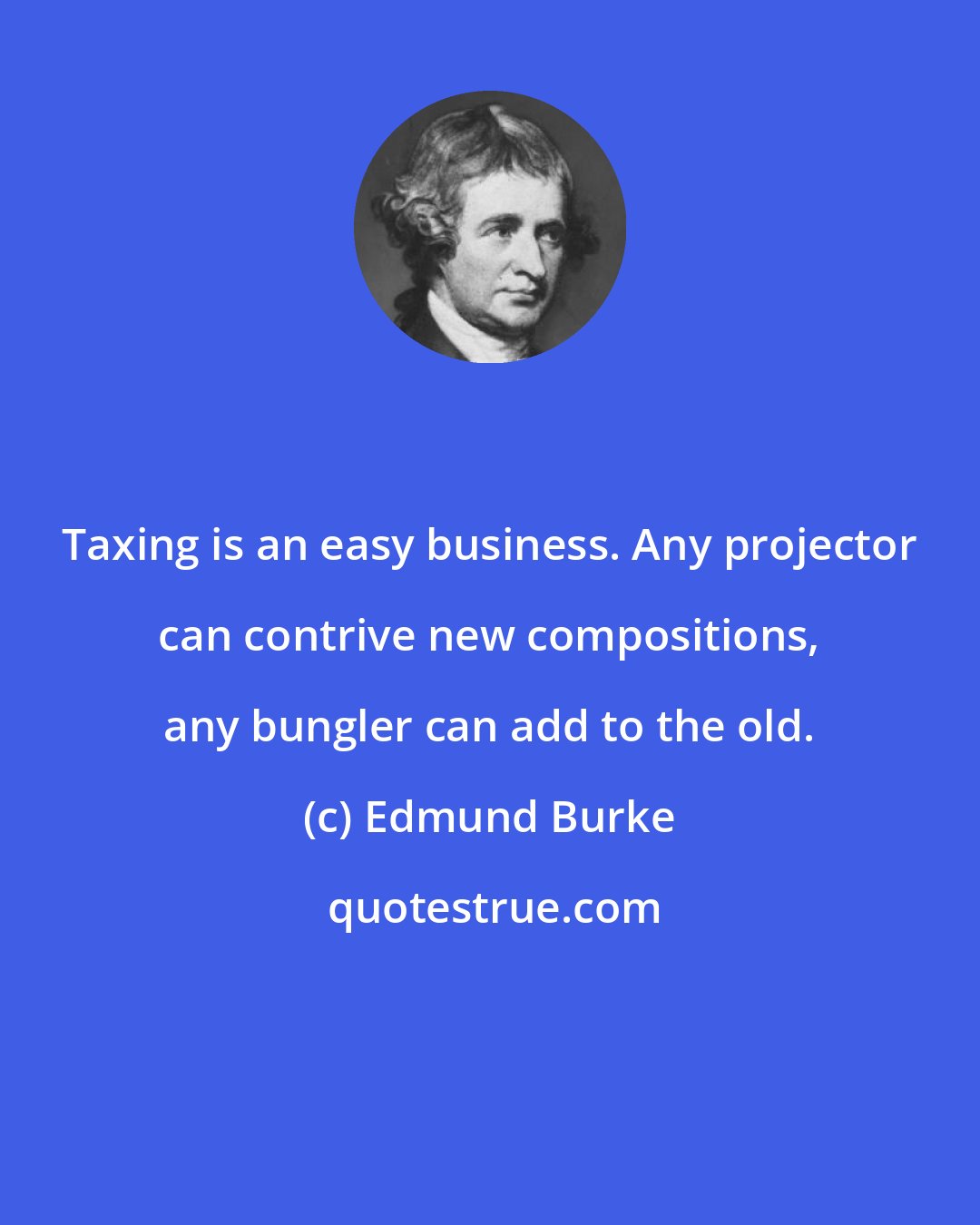 Edmund Burke: Taxing is an easy business. Any projector can contrive new compositions, any bungler can add to the old.