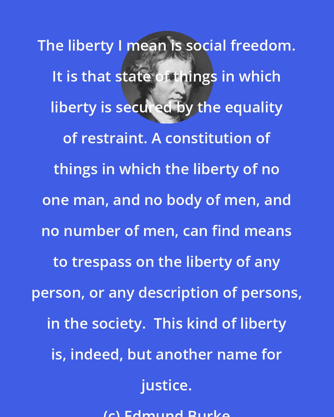 Edmund Burke: The liberty I mean is social freedom. It is that state of things in which liberty is secured by the equality of restraint. A constitution of things in which the liberty of no one man, and no body of men, and no number of men, can find means to trespass on the liberty of any person, or any description of persons, in the society.  This kind of liberty is, indeed, but another name for justice.