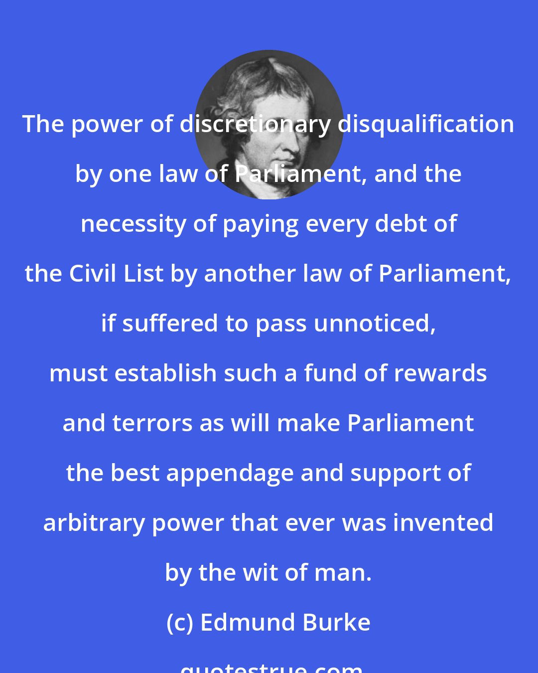 Edmund Burke: The power of discretionary disqualification by one law of Parliament, and the necessity of paying every debt of the Civil List by another law of Parliament, if suffered to pass unnoticed, must establish such a fund of rewards and terrors as will make Parliament the best appendage and support of arbitrary power that ever was invented by the wit of man.