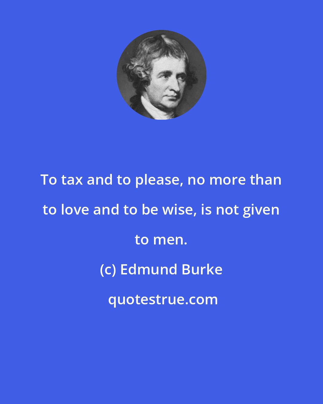 Edmund Burke: To tax and to please, no more than to love and to be wise, is not given to men.