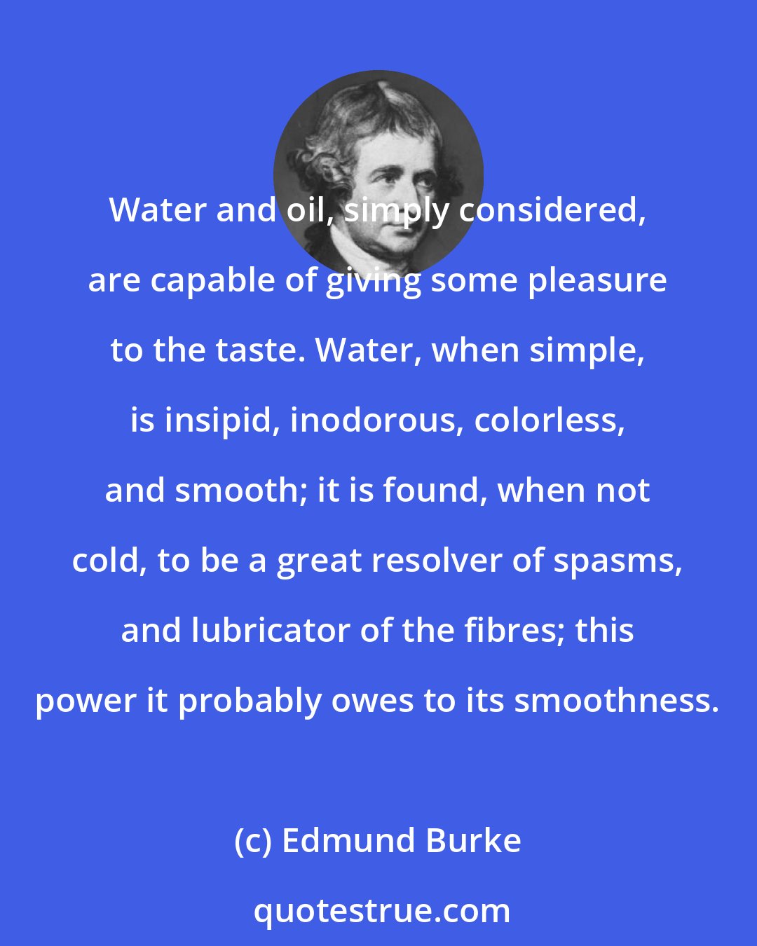 Edmund Burke: Water and oil, simply considered, are capable of giving some pleasure to the taste. Water, when simple, is insipid, inodorous, colorless, and smooth; it is found, when not cold, to be a great resolver of spasms, and lubricator of the fibres; this power it probably owes to its smoothness.