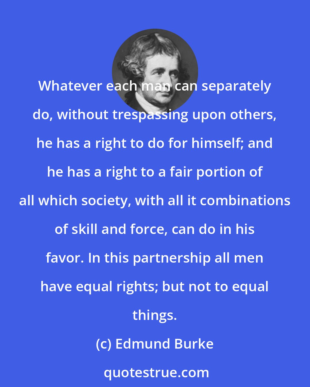 Edmund Burke: Whatever each man can separately do, without trespassing upon others, he has a right to do for himself; and he has a right to a fair portion of all which society, with all it combinations of skill and force, can do in his favor. In this partnership all men have equal rights; but not to equal things.