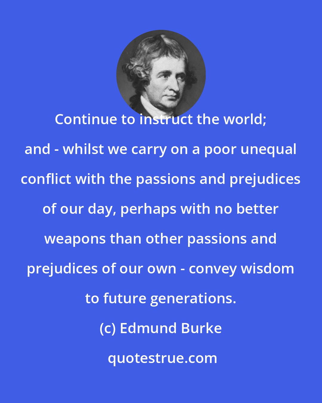 Edmund Burke: Continue to instruct the world; and - whilst we carry on a poor unequal conflict with the passions and prejudices of our day, perhaps with no better weapons than other passions and prejudices of our own - convey wisdom to future generations.