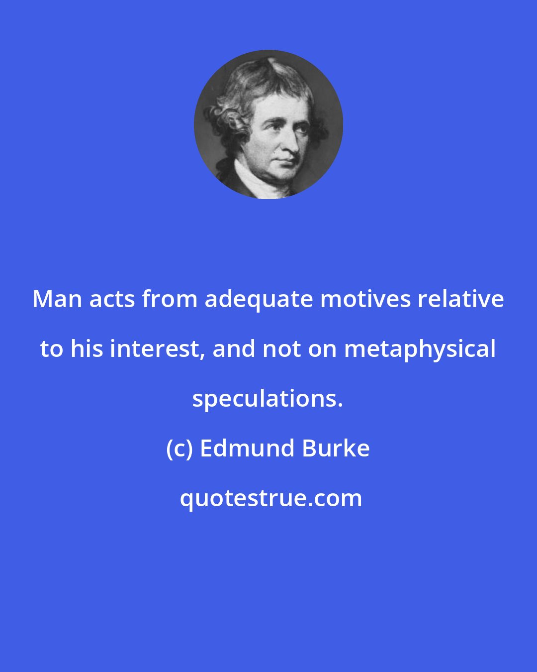 Edmund Burke: Man acts from adequate motives relative to his interest, and not on metaphysical speculations.